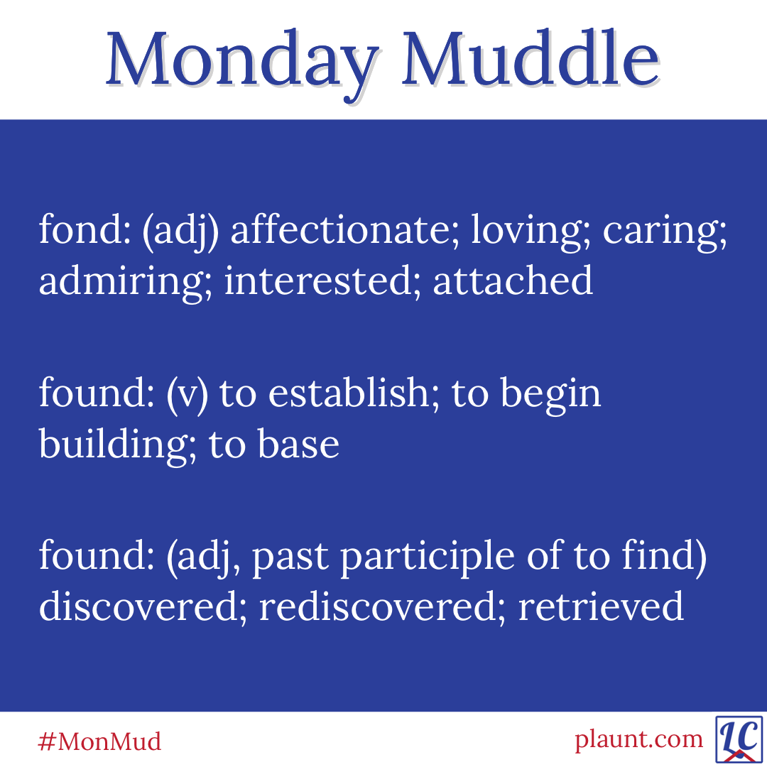 Monday Muddle: fond: (adj) affectionate; loving; caring; admiring; interested; attached found: (v) to establish; to begin building; to base found: (adj, past participle of to find) discovered; rediscovered; retrieved