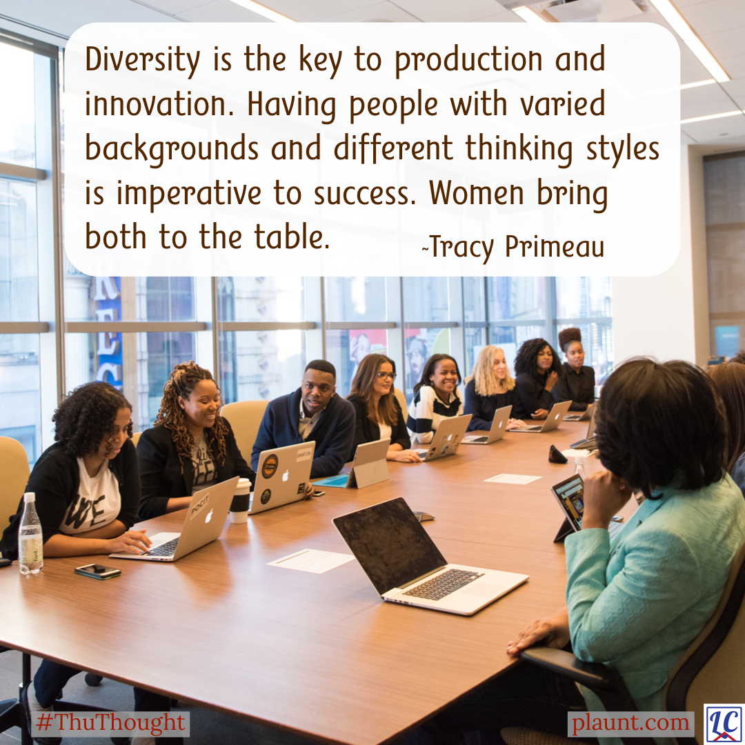 Many women and one man of diverse backgrounds sitting around a boardroom table with laptops in front of them. Caption: Diversity is the key to production and innovation. Having people with varied backgrounds and different thinking styles is imperative to success. Women bring both to the table. ~Tracy Primeau