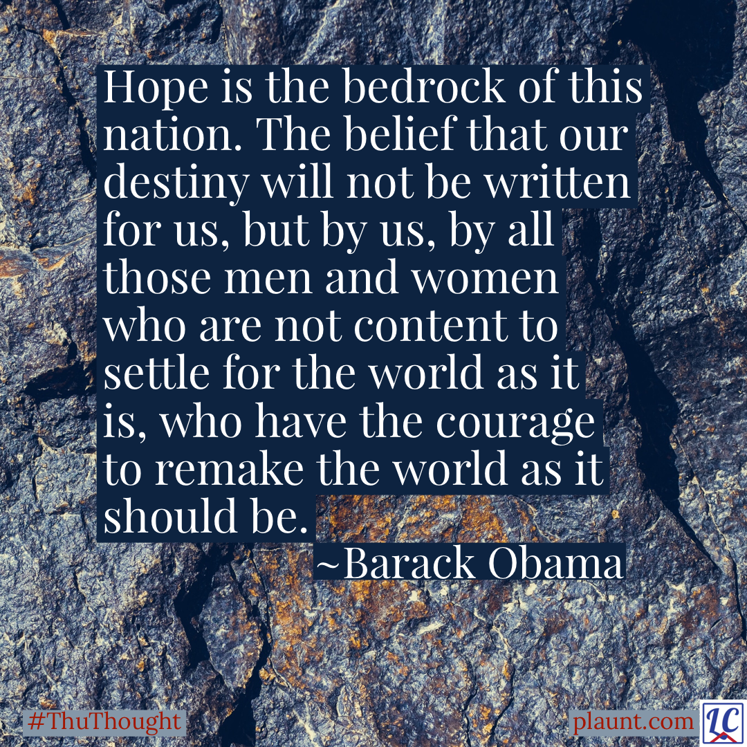 A background of dark grey bedrock. Caption: Hope is the bedrock of this nation. The belief that our destiny will not be written for us, but by us, by all those men and women who are not content to settle for the world as it is, who have the courage to remake the world as it should be. ~Barack Obama