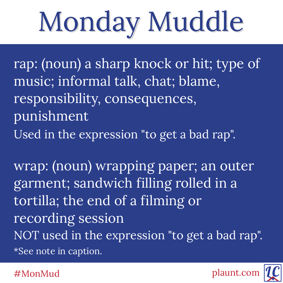 Monday Muddle: rap: (noun) a sharp knock or hit; type of music; informal talk, chat; blame, responsibility, consequences, punishment Used in the expression "to get a bad rap". wrap: (noun) wrapping paper; an outer garment; sandwich filling rolled in a tortilla; the end of a filming or recording session NOT used in the expression "to get a bad rap".