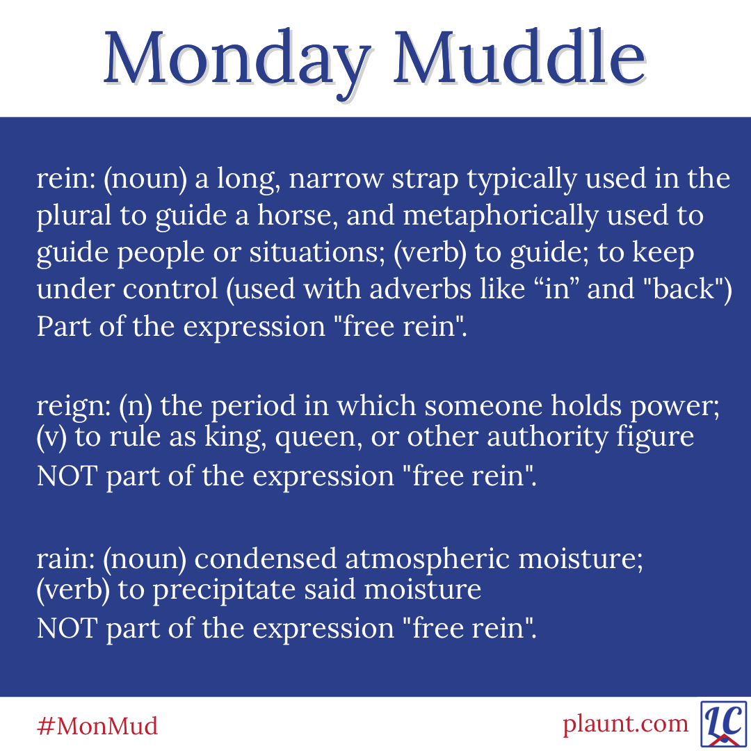 Monday Muddle: rein: (noun) a long, narrow strap typically used in the plural to guide a horse and metaphorically used to guide people or situations; (verb) to guide; to keep under control (used with adverbs like in and back) Part of the expression “free rein”. reign: (noun) the period in which someone holds power; (verb) to rule as king, queen, or other authority figure NOT part of the expression “free rein”. rain: (noun) condensed atmospheric moisture; (verb) to precipitate said moisture NOT part of the expression “free rein”.