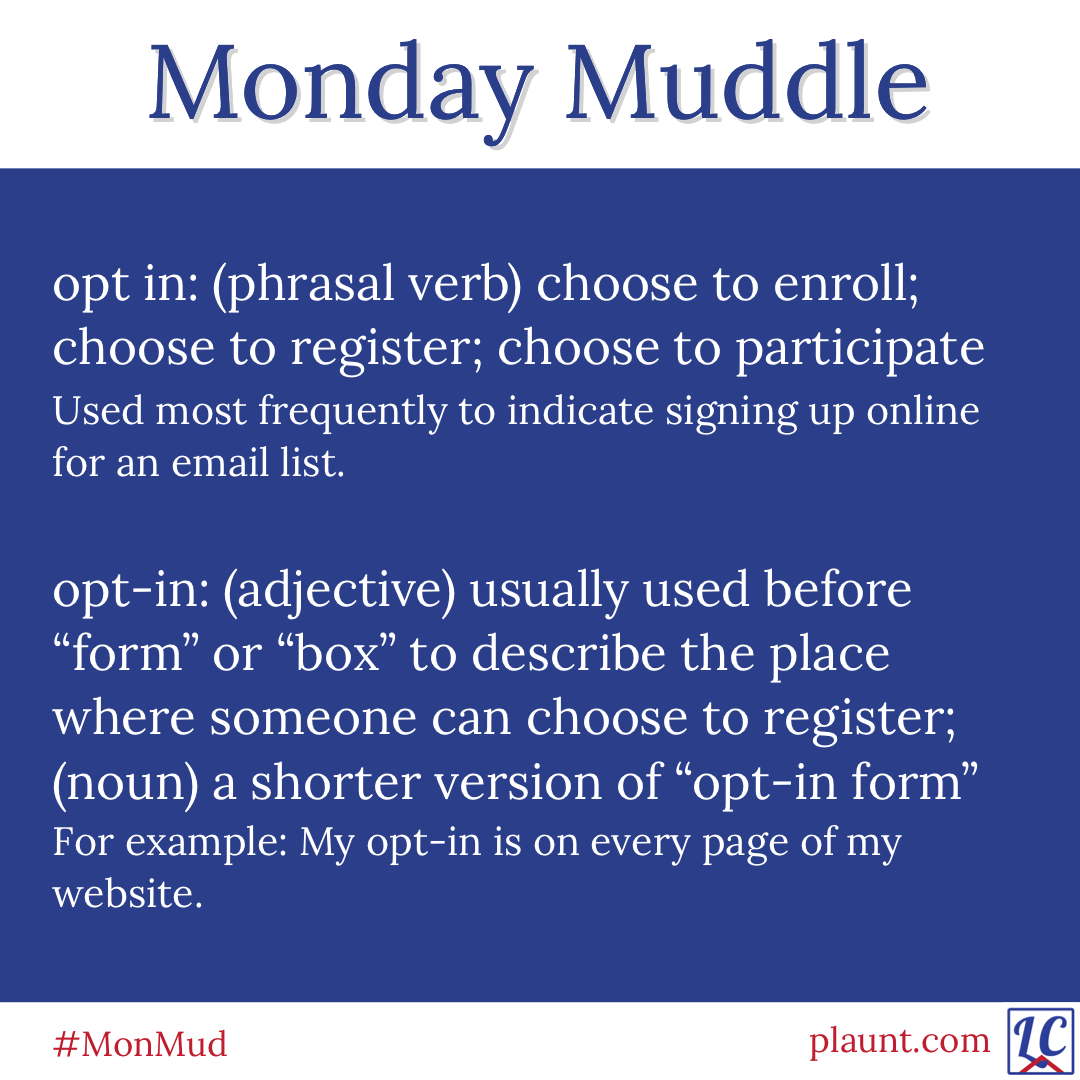 Monday Muddle: opt in: (phrasal verb) choose to enroll; choose to register; choose to participate Used most frequently to indicate signing up online for an email list. opt-in: (adjective) usually used before "form" or "box" to describe the place where someone can choose to register; (noun) a shorter version of "opt-in form" For example: My opt-in is on every page of my website.