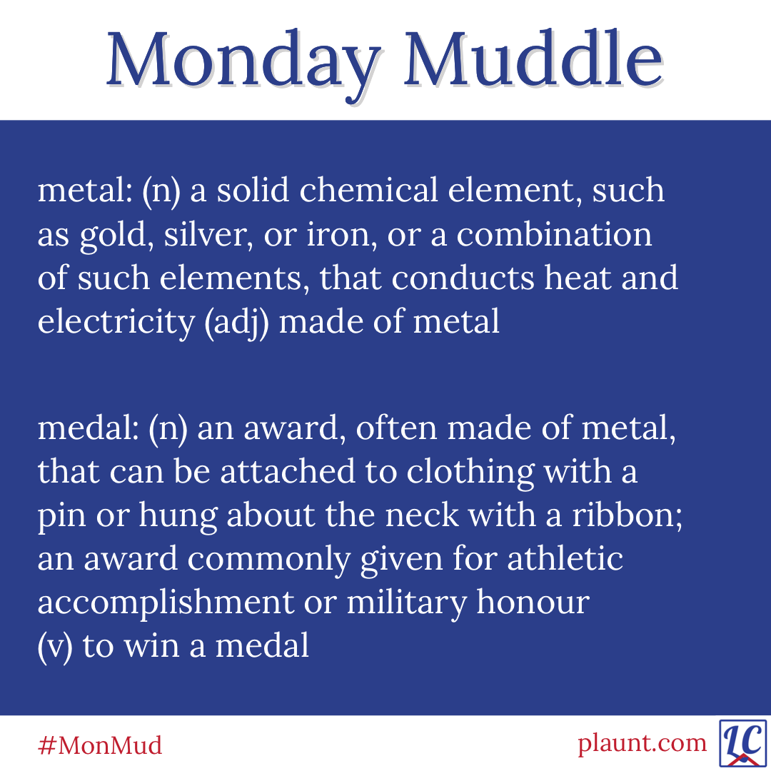 Monday Muddle: metal: (n) a solid chemical element, such as gold, silver, or iron, or a combination of such elements, that conducts heat and electricity (adj) made of metal medal: (n) an award, often made of metal, that can be attached to clothing with a pin or hung about the neck with a ribbon; an award commonly given for athletic accomplishment or military honour (v) to win a medal