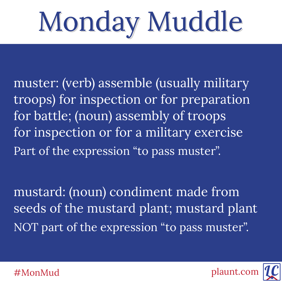 Monday Muddle: muster: (verb) assemble (usually military troops) for inspection or for preparation for battle; (noun) assembly of troops for inspection or for a military exercise Part of the expression "to pass muster". mustard: (noun) condiment made from seeds of the mustard plant; mustard plant NOT part of the expression "to pass muster".