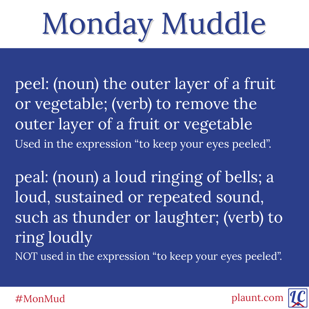 Monday Muddle: peel: (noun) the outer layer of a fruit or vegetable; (verb) to remove the outer layer of a fruit or vegetable Used in the expression "to keep your eyes peeled". peal: (noun) a loud ringing of bells; a loud, sustained or repeated sound, such as thunder or laughter; (verb) to ring loudly NOT used in the expression "to keep your eyes peeled".