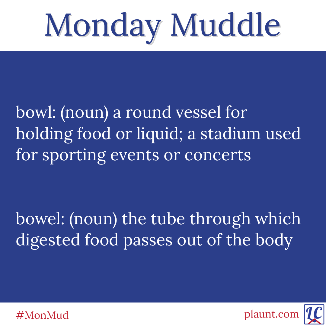 Monday Muddle: bowl: (noun) a round vessel for holding food or liquid; a stadium used for sporting events or concerts bowel: (noun) the tube through which digested food passes out of the body