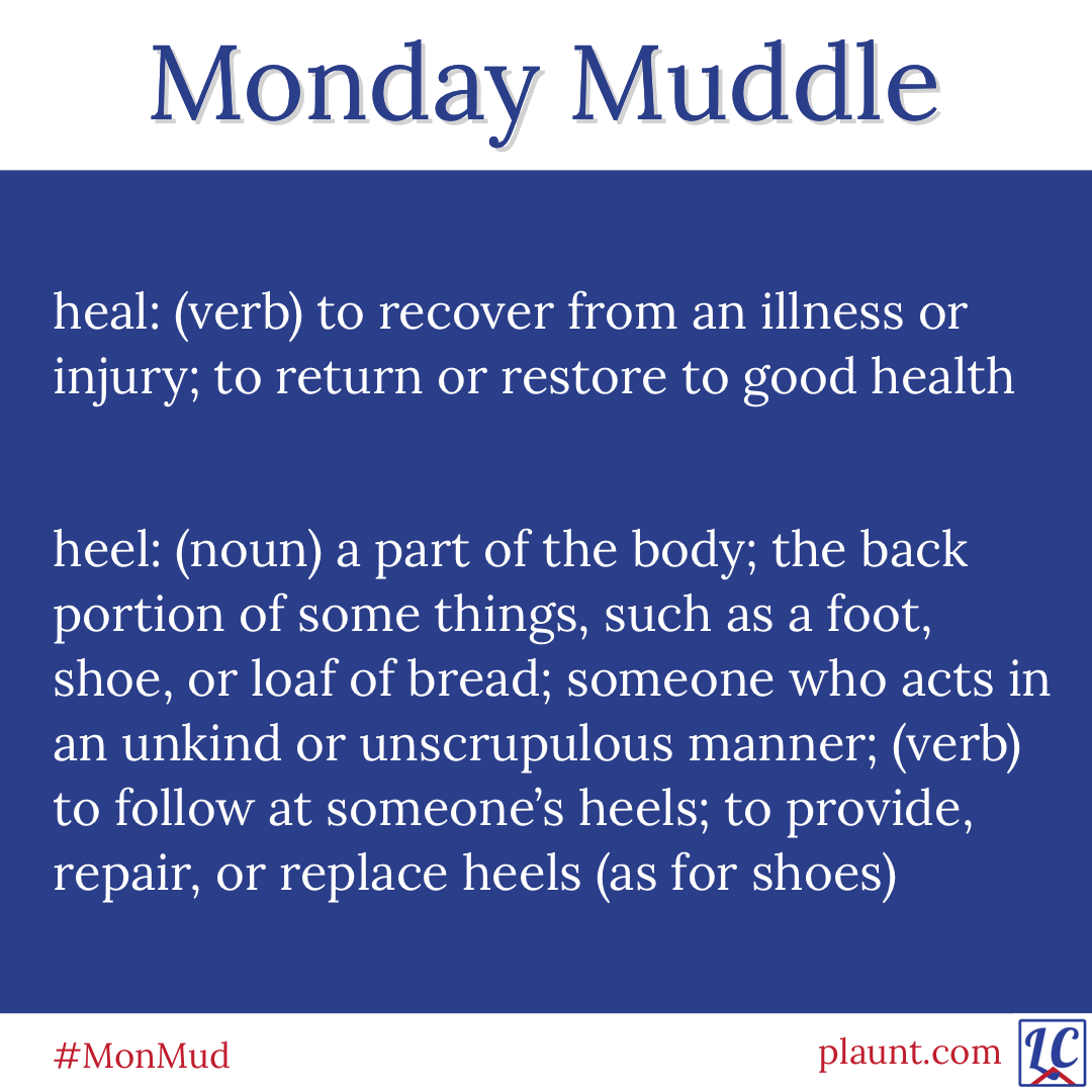 Monday Muddle: heal: (verb) to recover from an illness or injury; to return or restore to good health heel: (noun) a part of the body; the back portion of some things, such as a foot, shoe, or loaf of bread; someone who acts in an unkind or unscrupulous manner; (verb) to follow at someone's heels; to provide, repair, or replace heels (as for shoes)