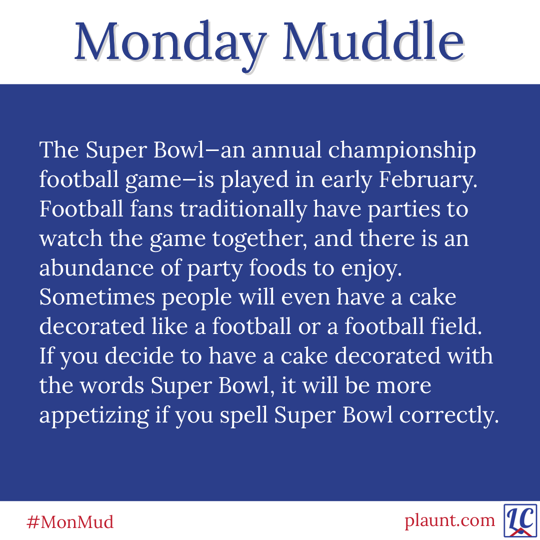 The Super Bowl--an annual championship football game--is played in early February. Football fans traditionally have parties to watch the game together, and there is an abundance of party foods to enjoy. Sometimes people will even have a cake decorated like a football or a football field. If you decide to have a cake decorated with the words Super Bowl, it will be more appetizing if you spell Super Bowl correctly.