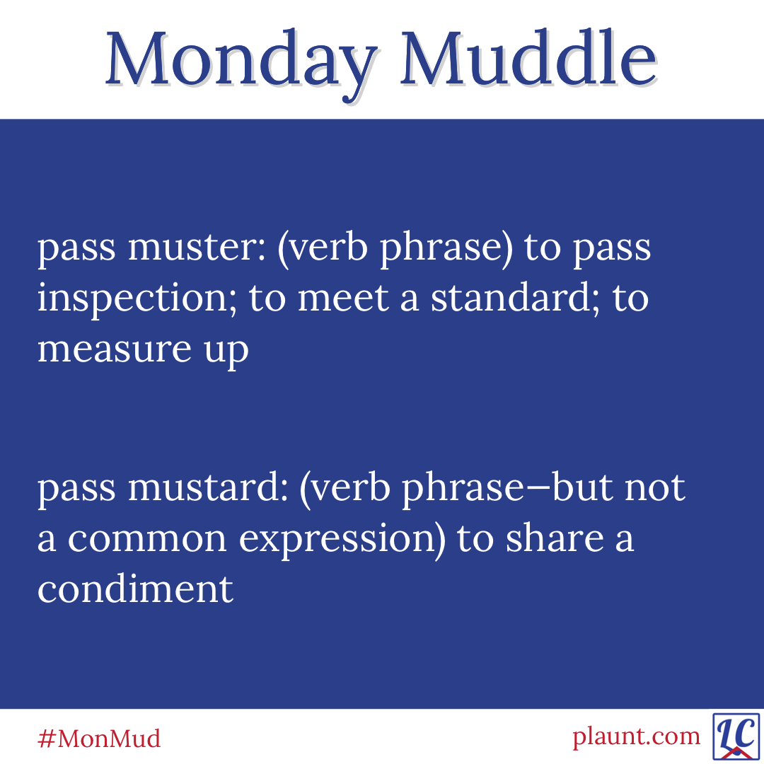 pass muster: (verb phrase) to pass inspection; to meet a standard; to measure up pass mustard: (verb phrase--but not a common expression) to share a condiment