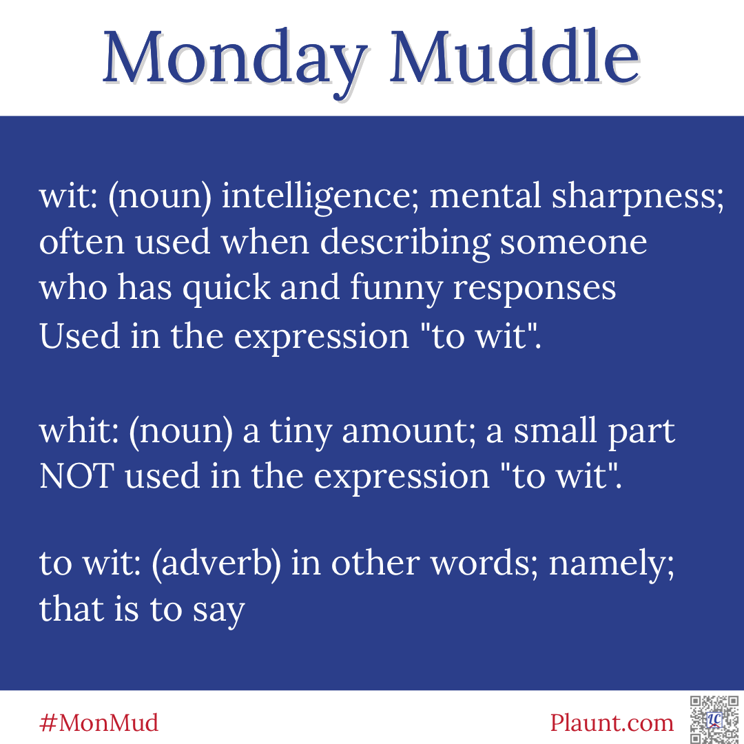 Monday Muddle: wit: (noun) intelligence; mental sharpness; often used when describing someone who has quick and funny responses Used in the expression "to wit". whit: (noun) a tiny amount; a small part NOT used in the expression "to wit". to wit: (adverb) in other words; namely; that is to say