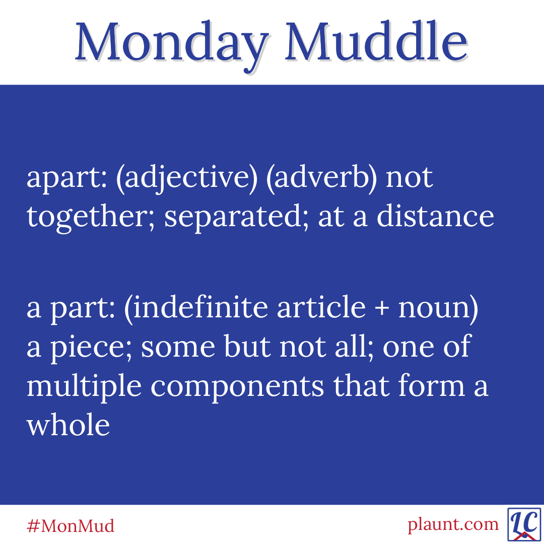 Monday Muddle: apart: (adjective)(adverb) not together; separated; at a distance a part: (indefinite article + noun) a piece; some but not all; one of multiple components that form a whole