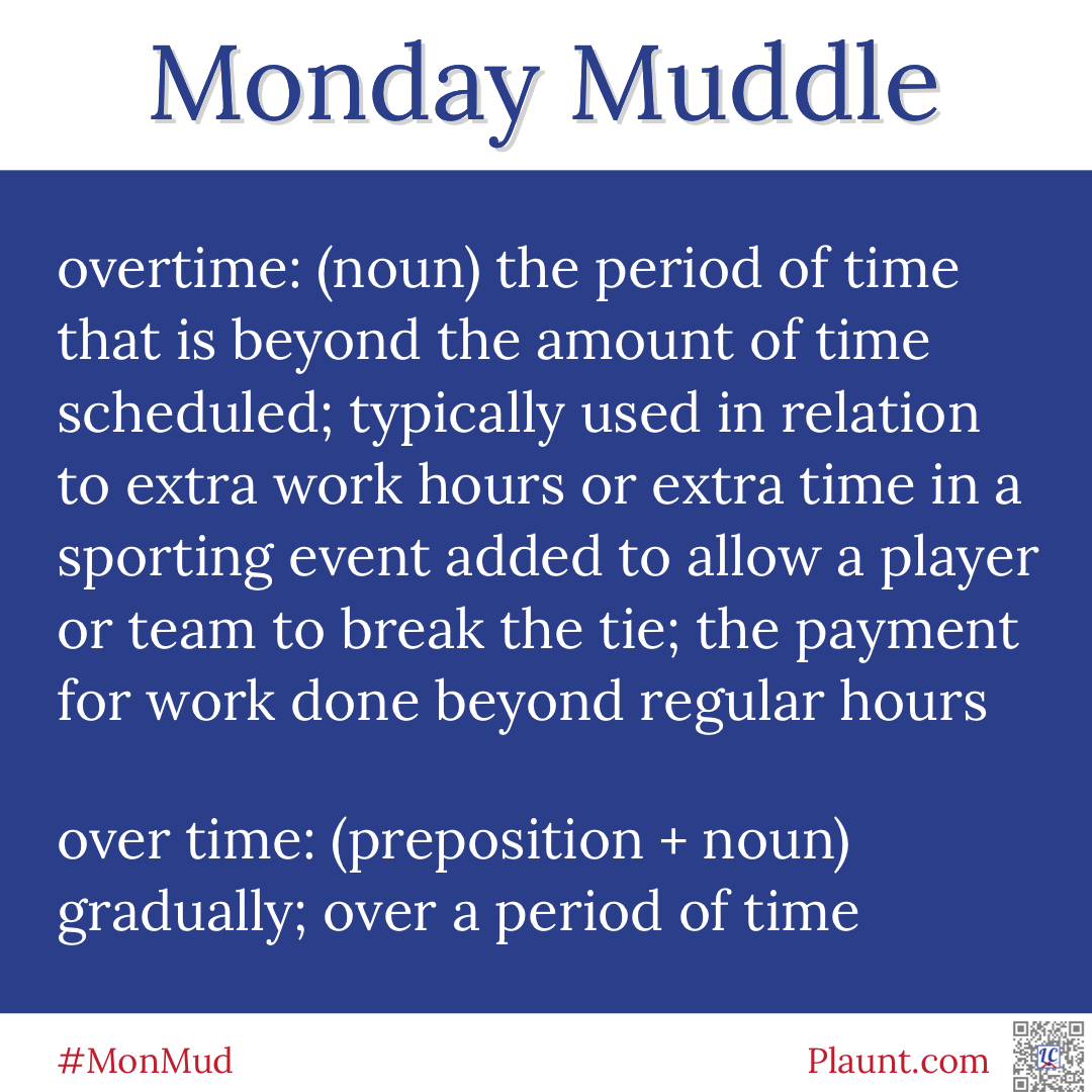 Monday Muddle: overtime: (noun) the period of time that is beyond the amount of time scheduled; typically used in relation to extra work hours or extra time in a sporting event added to allow a player or team to break the tie; the payment for work done beyond regular hours over time: (preposition + noun) gradually; over a period of time