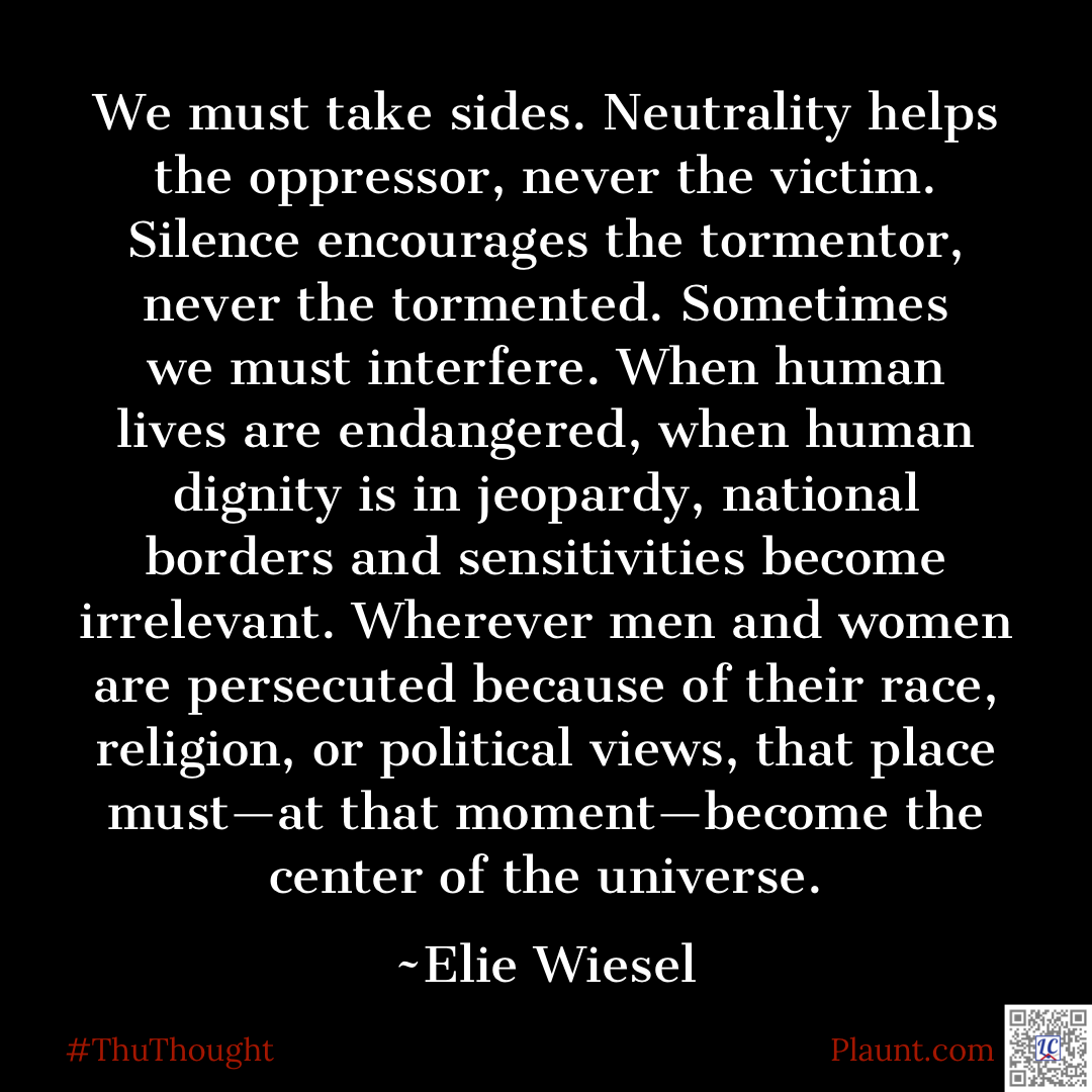 We must take sides. Neutrality helps the oppressor, never the victim. Silence encourages the tormentor, never the tormented. Sometimes we must interfere. When human lives are endangered, when human dignity is in jeopardy, national borders and sensitivities become irrelevant. Wherever men and women are persecuted because of their race, religion, or political views, that place must--at that moment--become the center of the universe. ~Elie Wiesel