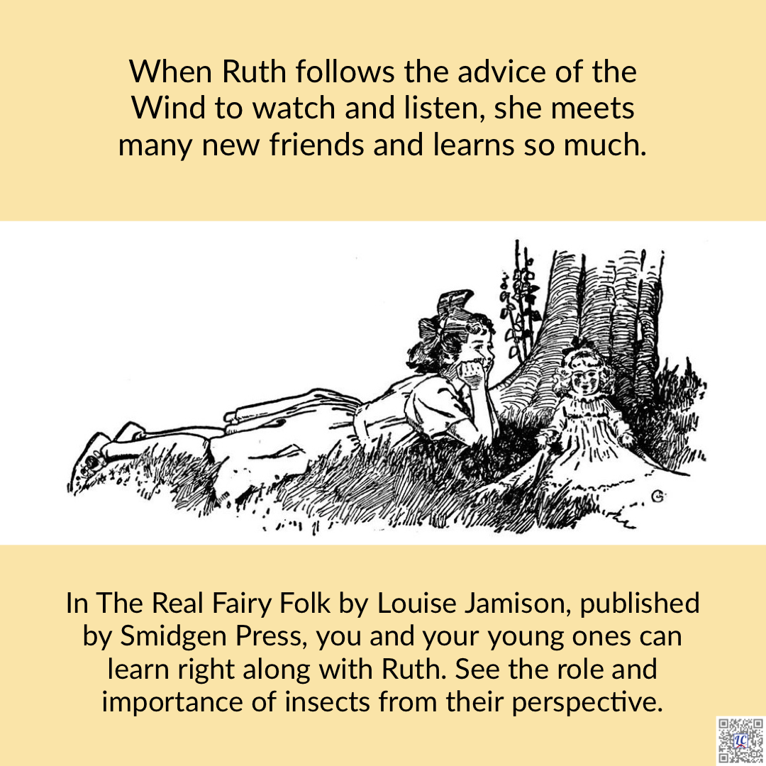 A black and white illustration of a young girl lying in the grass at the base of a tree. Her doll is by her side. Caption: When Ruth follows the advice of the Wind to watch and listen, she meets many new friends and learns so much. In The Real Fairy Folk by Louise Jamison, published by Smidgen Press, you and your young ones can learn right along with Ruth. See the role and importance of insects from their perspective.