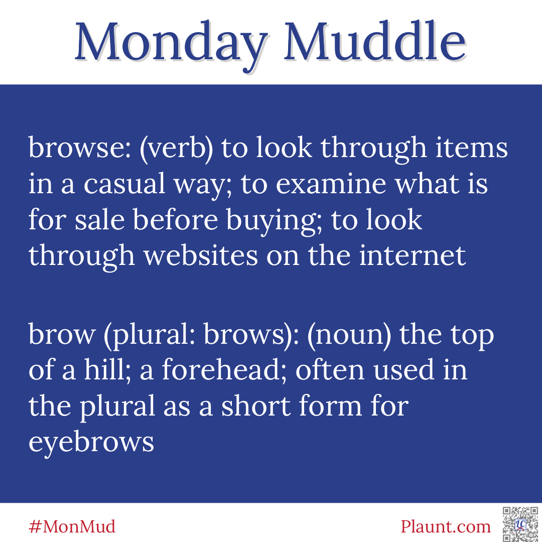 Monday Muddle: browse: (verb) to look through items in a casual way; to examine what is for sale before buying; to look through websites on the internet brow (plural:brows): (noun) the top of a hill; a forehead; often used in the plural as a short form for eyebrows