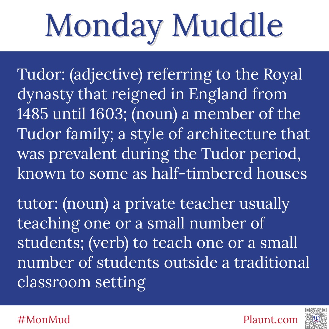 Monday Muddle: Tudor: (adjective) referring to the Royal dynasty that reigned in England from 1485 until 1603; (noun) a member of the Tudor family; a style of architecture that was prevalent during the Tudor period, known to some as half-timbered houses tutor: (noun) a private teacher usually teaching one or a small number of students; (verb) to teach one or a small number of students outside a traditional classroom setting