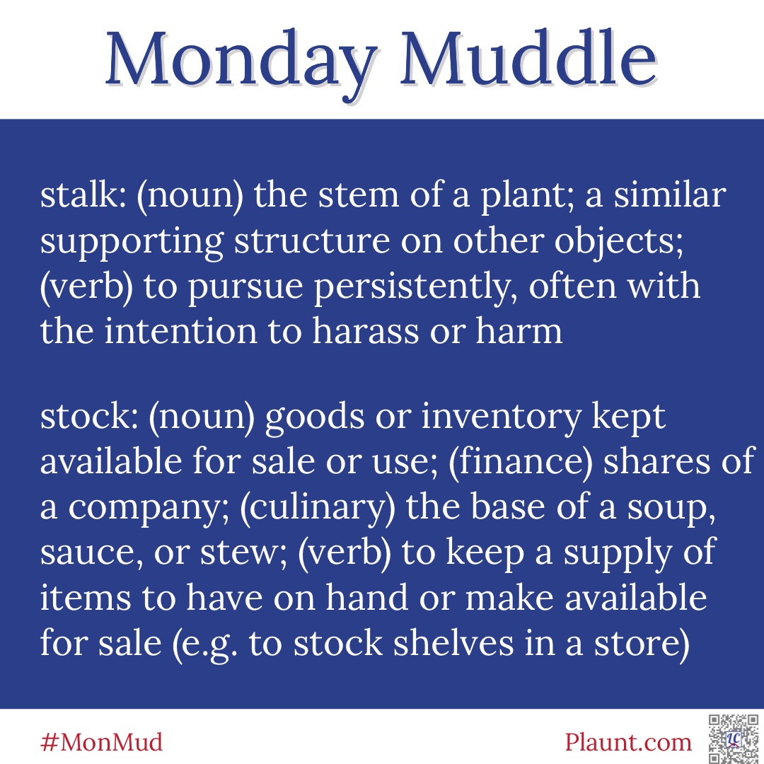 Monday Muddle: stalk: (noun) the stem of a plant; a similar supporting structure on other objects; (verb) to pursue persistently, often with the intention to harass or harm stock: (noun) goods or inventory kept available for sale or use; (finance) shares of a company; (culinary) the base of a soup, sauce or stew; (verb) to keep a supply of items to have on hand or make available for sale (e.g. to stock shelves in a store)