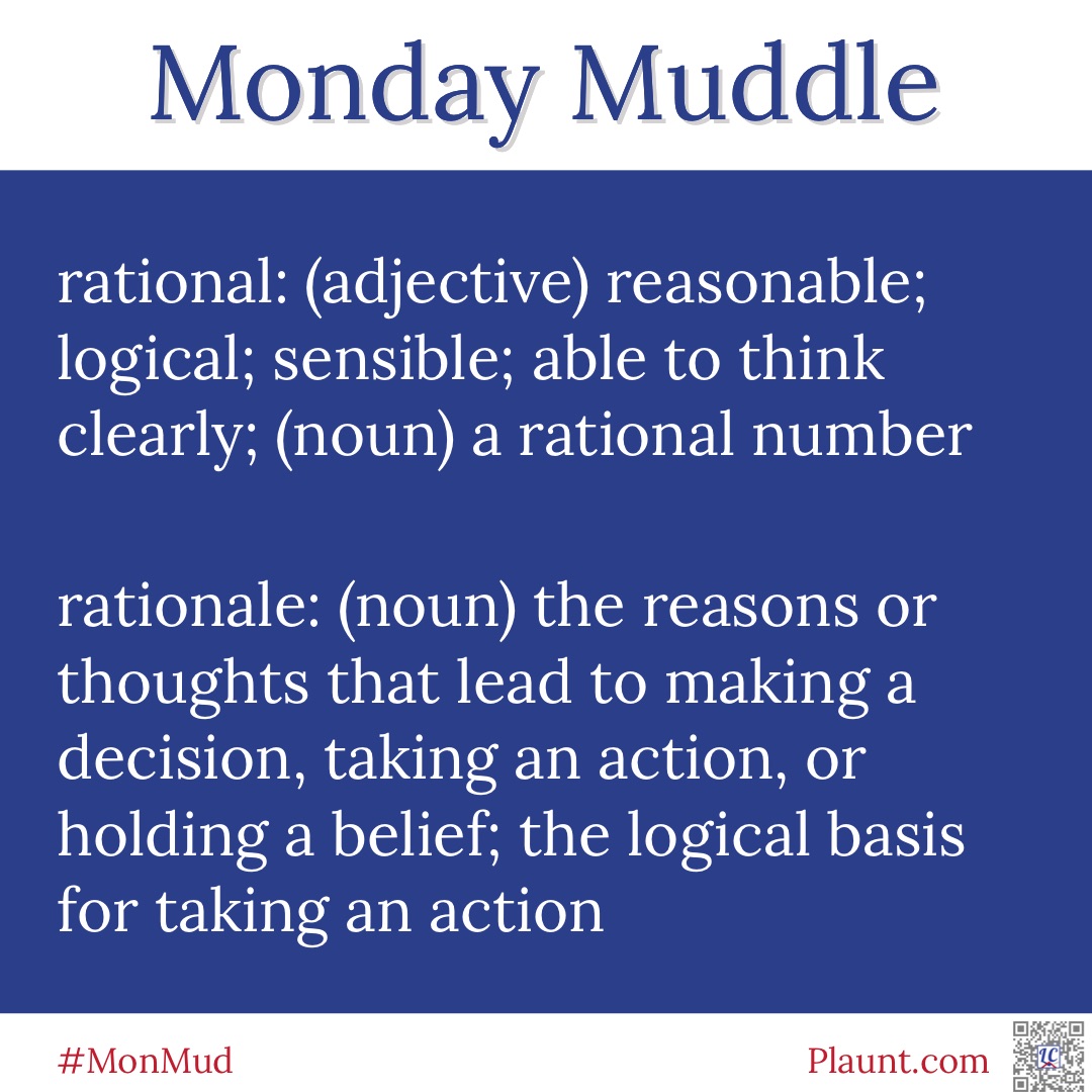 Monday Muddle: rational: (adjective) reasonable; logical; sensible; able to think clearly; (noun) a rational number rationale: (noun) the reasons or thoughts that lead to making a decision, taking an action, or holding a belief; the logical basis for taking an action