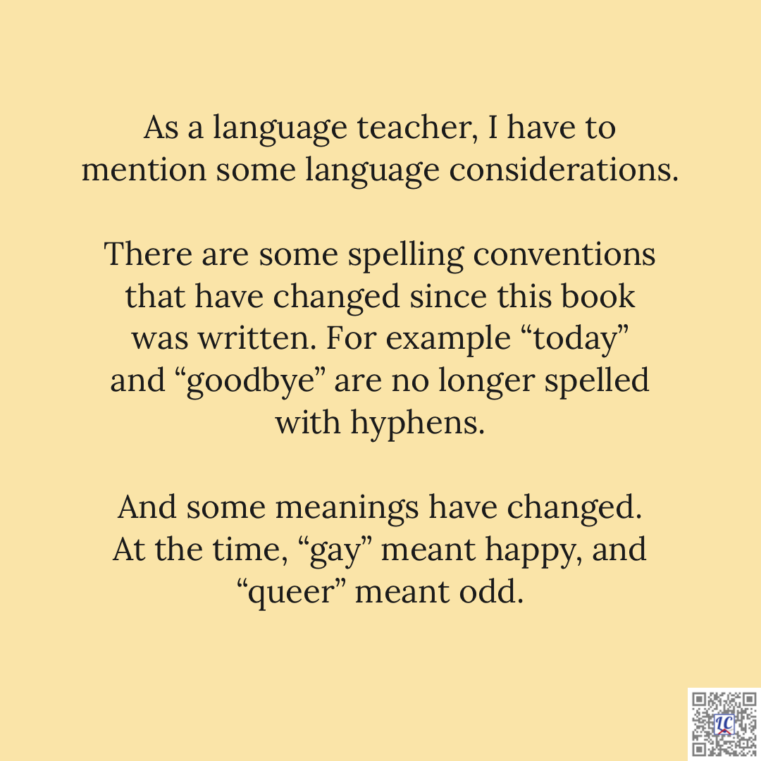 As a language teacher, I have to mention some language considerations. There are some spelling conventions that have changed since this book was written. For example "today" and "goodbye" are no longer spelled with hyphens. And some meanings have changed. At the time, "gay" meant happy, and "queer" meant odd.