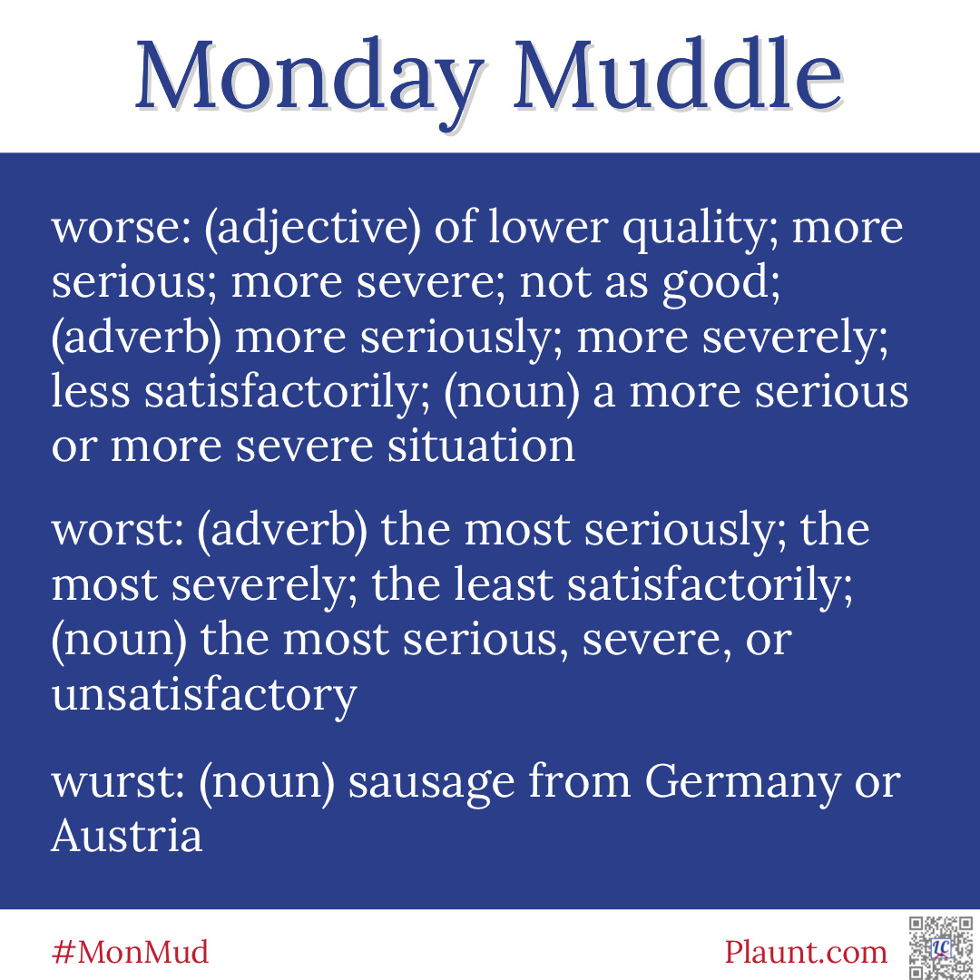 Monday Muddle: worse: (adjective) of lower quality; more serious; more severe; not as good; (adverb) more seriously; more severely; less satisfactorily; (noun) a more serious or more severe situation worst: (adverb) the most seriously; the most severely; the least satisfactorily; (noun) the most serious, severe, or unsatisfactory wurst: (noun) sausage from Germany or Austria