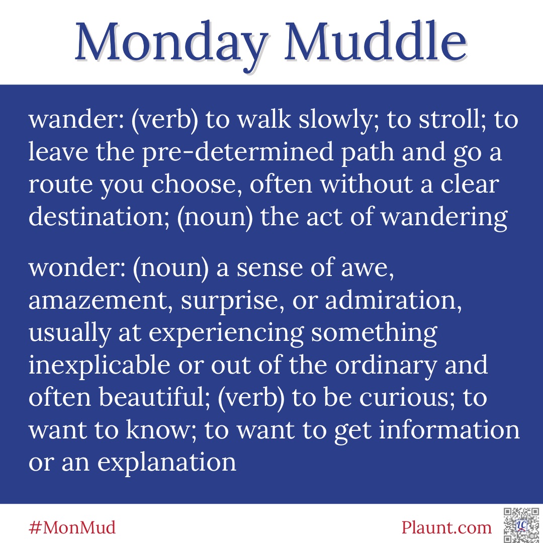 Monday Muddle: wander: (verb) to walk slowly; to stroll; to leave the pre-determined path and go a route you choose, often without a clear destination; (noun) the act of wandering wonder: (noun) a sense of awe, amazement, surprise, or admiration, usually at experiencing something inexplicable or out of the ordinary and often beautiful; (verb) to be curious; to want to know; to want to get information or an explanation