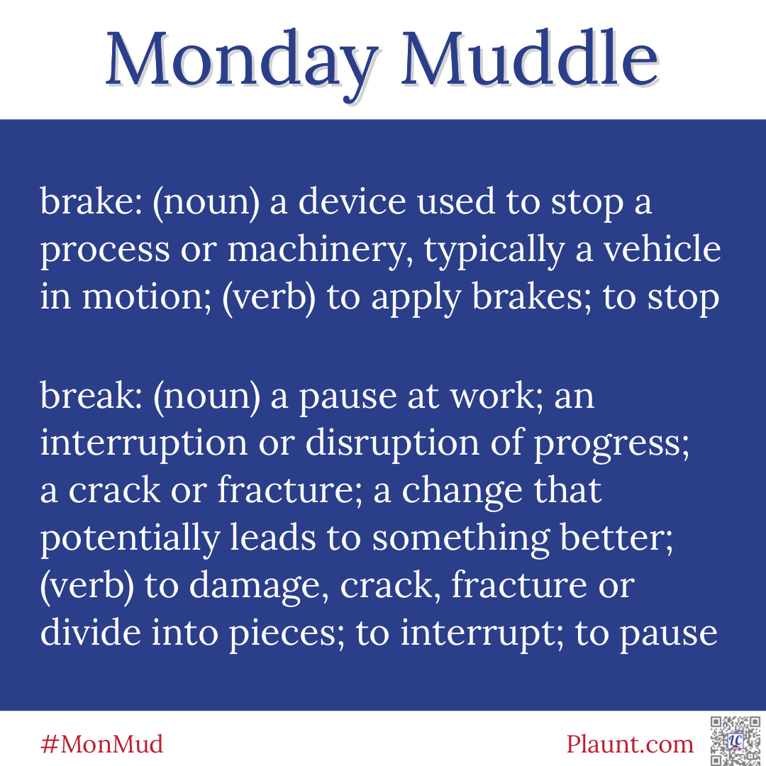 Monday Muddle: brake: (noun) a device used to stop a process or machinery, typically a vehicle in motion; (verb) to apply brakes; to stop break: (noun) a pause at work; an interruption or disruption of progress; a crack or fracture; a change that potentially leads to something better; (verb) to damage, crack, fracture or divide into pieces; to interrupt; to pause