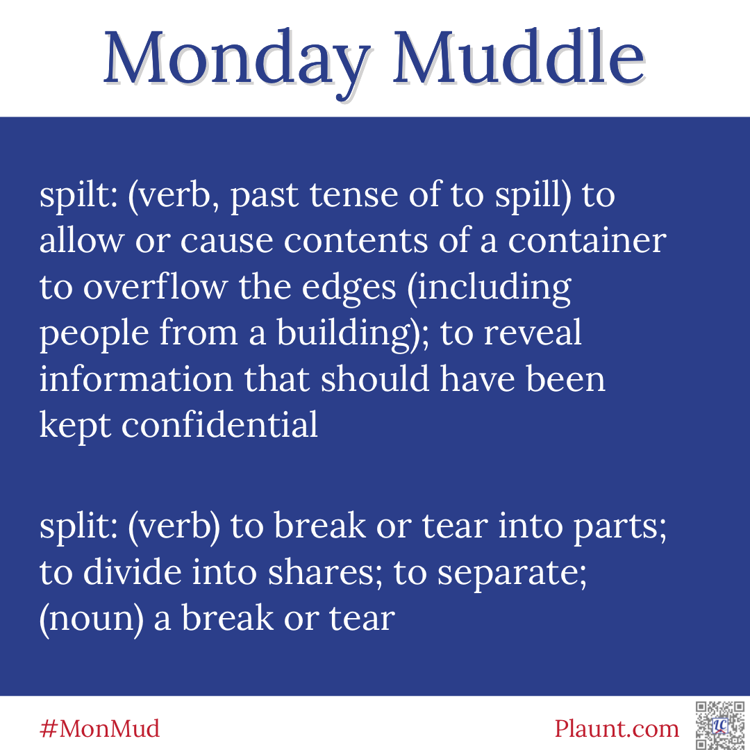 Monday Muddle: spilt: (verb, past tense of to spill) to allow or cause contents of a container to overflow the edges (including people from a building); to reveal information that should have been kept confidential split: (verb) to break or tear into parts; to divide into shares; to separate; (noun) a break or tear