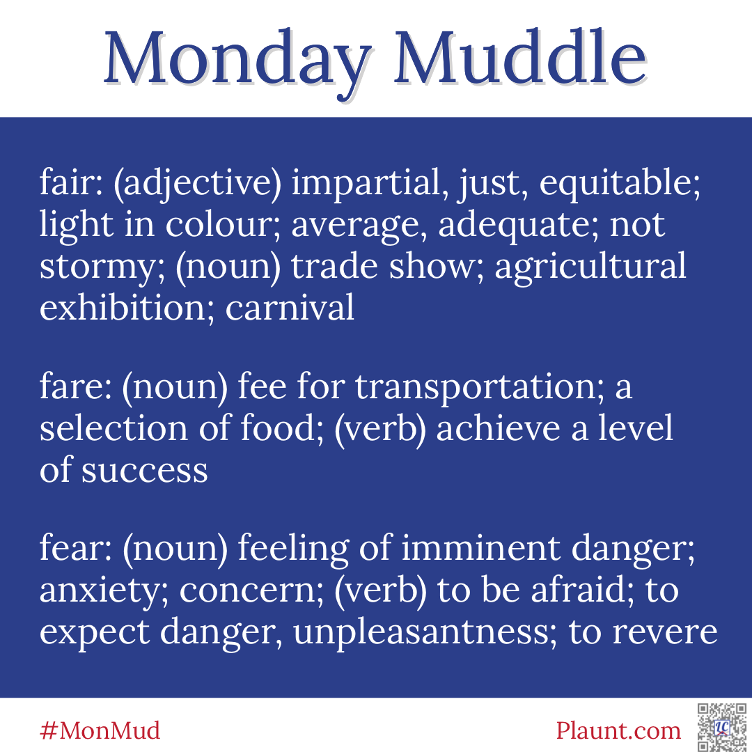 Monday Muddle: fair: (adjective) impartial, just, equitable; light in colour; average, adequate; not stormy; (noun) trade show; agricultural exhibition; carnival fare: (noun) fee for transportation; a selection of food; (verb) achieve a level of success fear: (noun) feeling of imminent danger; anxiety; concern; (verb) to be afraid; to expect danger, unpleasantness; to revere