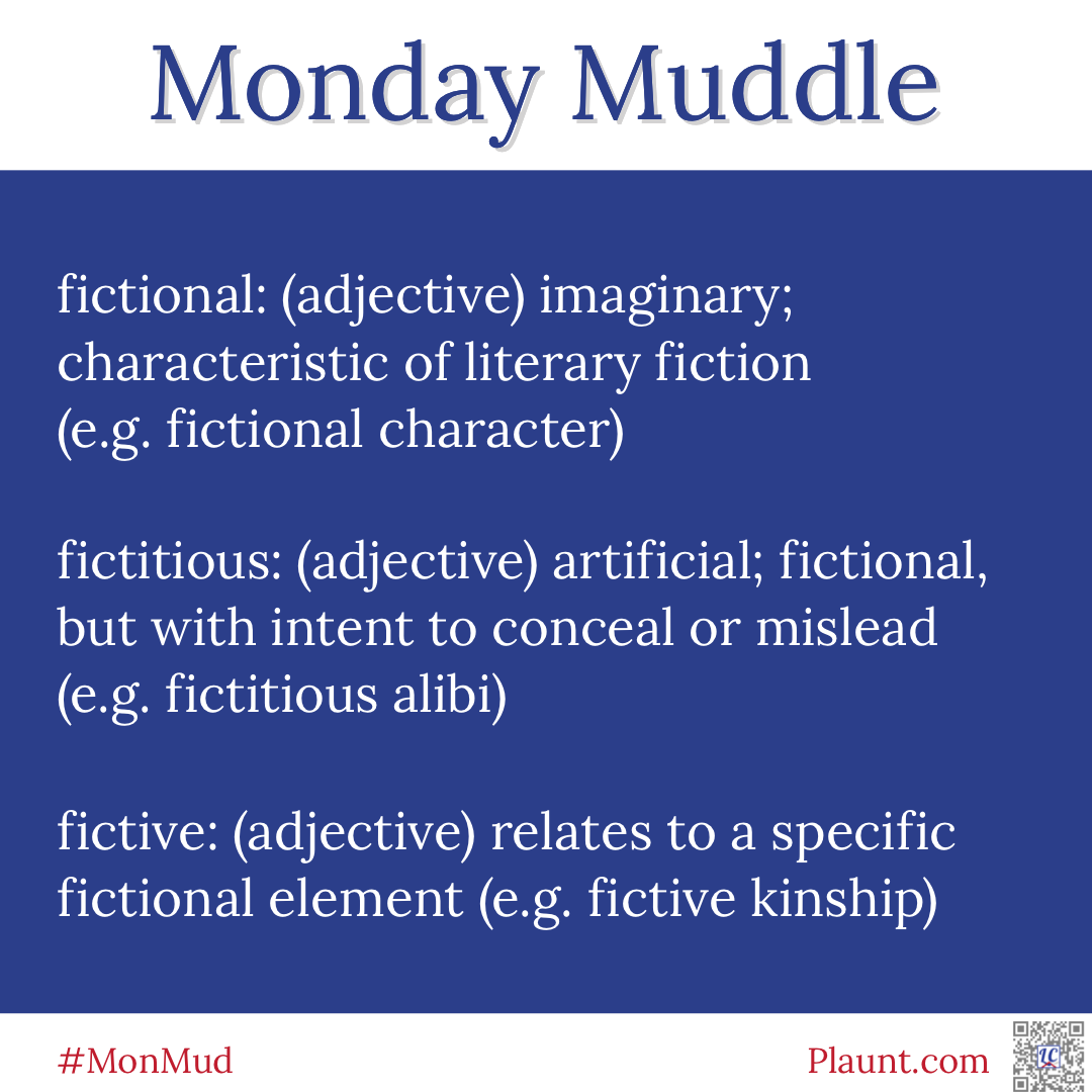 Monday Muddle fictional: (adjective) imaginary; characteristic of literary fiction (e.g. fictional character) fictitious: (adjective) artificial; fictional, but with the intent to conceal or mislead (e.g. fictitious alibi) fictive: (adjective) relates to a specific fictional element (e.g. fictive kinship)