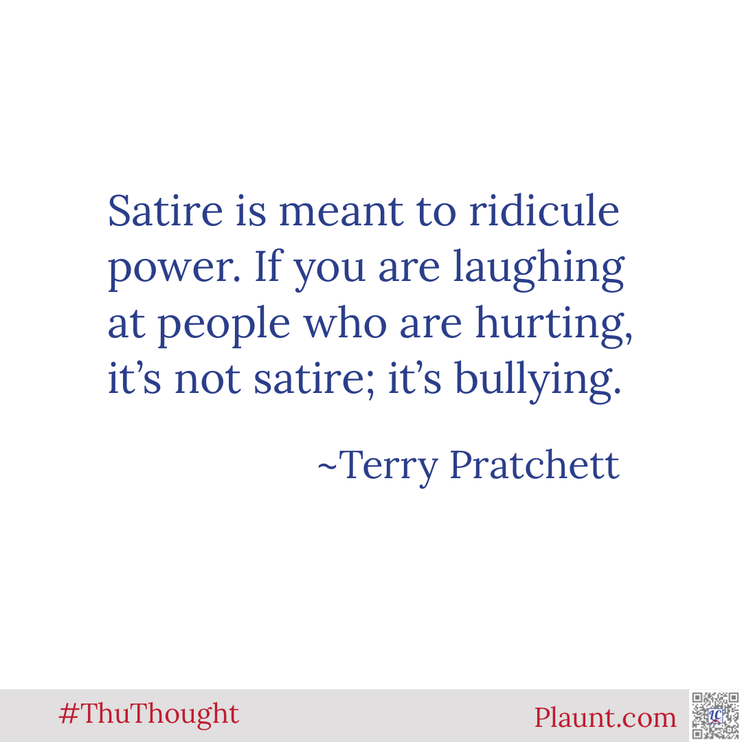 Satire is meant to ridicule power. If you are laughing at people who are hurting, it's not satire; it's bullying. ~Terry Pratchett