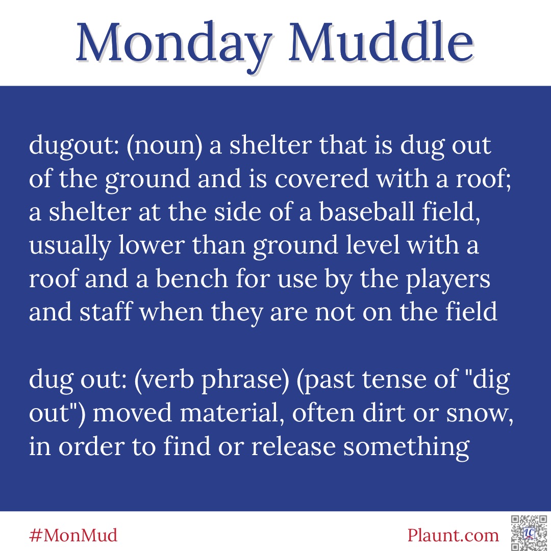 Monday Muddle: dugout: (noun) a shelter that is dug out of the ground and is covered with a roof; a shelter at the side of a baseball field, usually lower than ground level with a roof and a bench for use by the players and staff when they are not on the field dug out: (verb phrase) (past tense of dig out) moving material, often dirt or snow, in order to find or release something