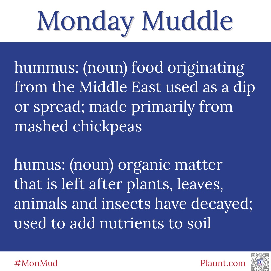 Monday Muddle: hummus: (noun) food originating from the Middle East used as a dip or spread; made primarily from mashed chickpeas humus: (noun) organic matter that is left after plants, leaves, animals and insects have decayed; used to add nutrients to soil