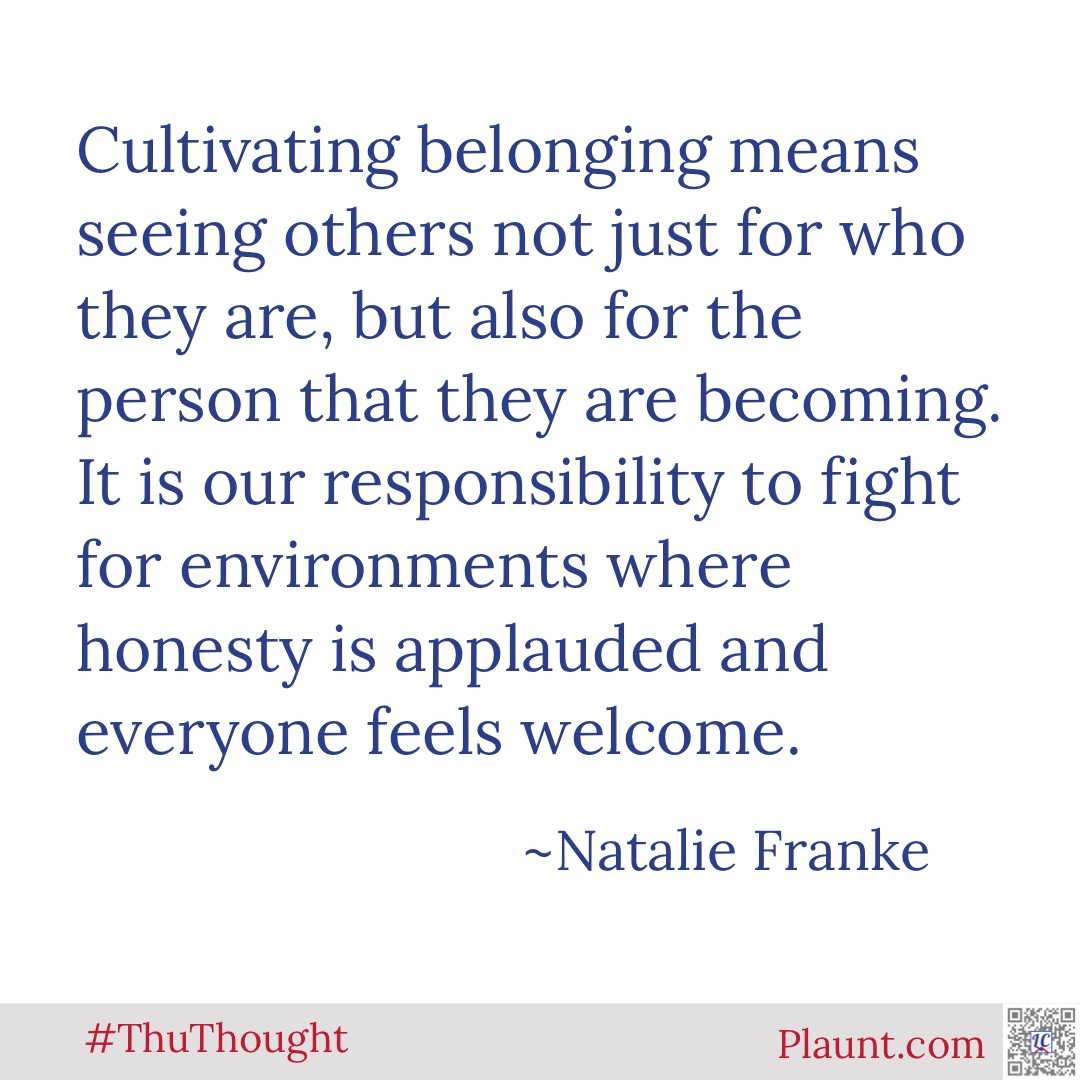 Cultivating belonging means seeing others not just for who they are, but also for the person that they are becoming. It is our responsibility to fight for environments where honesty is applauded and everyone feels welcome. ~Natalie Franke