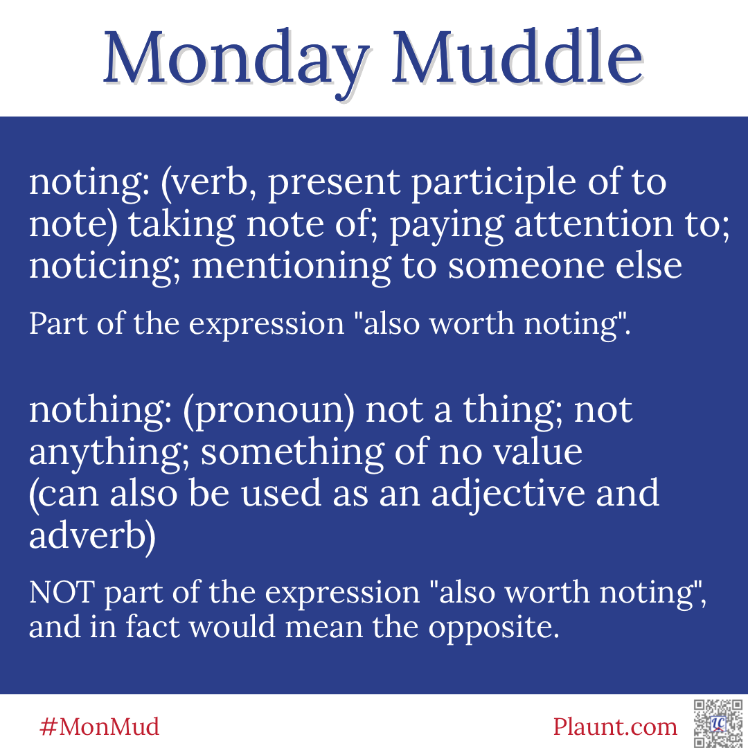Monday Muddle: noting: (verb, present participle of to note) taking note of; paying attention to; noticing; mentioning to someone else Part of the expression "also worth noting". nothing: (pronoun) not a thing; not anything; something of no value (can also be used as an adjective and adverb) NOT part of the expression "also worth noting", and in fact would mean the opposite.