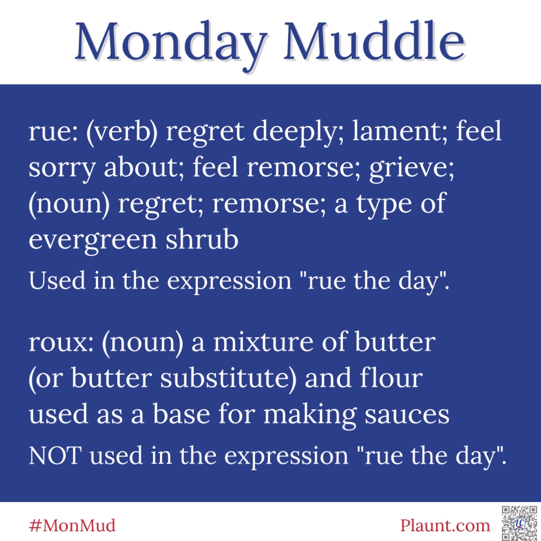 Monday Muddle rue: (verb) regret deeply; lament; feel sorry about; feel remorse; grieve; (noun) regret; remorse; a type of evergreen shrub Used in the expression "rue the day roux: (noun) a mixture of butter (or butter substitute) and flour used as a base for making sauces NOT used in the expression "rue the day".