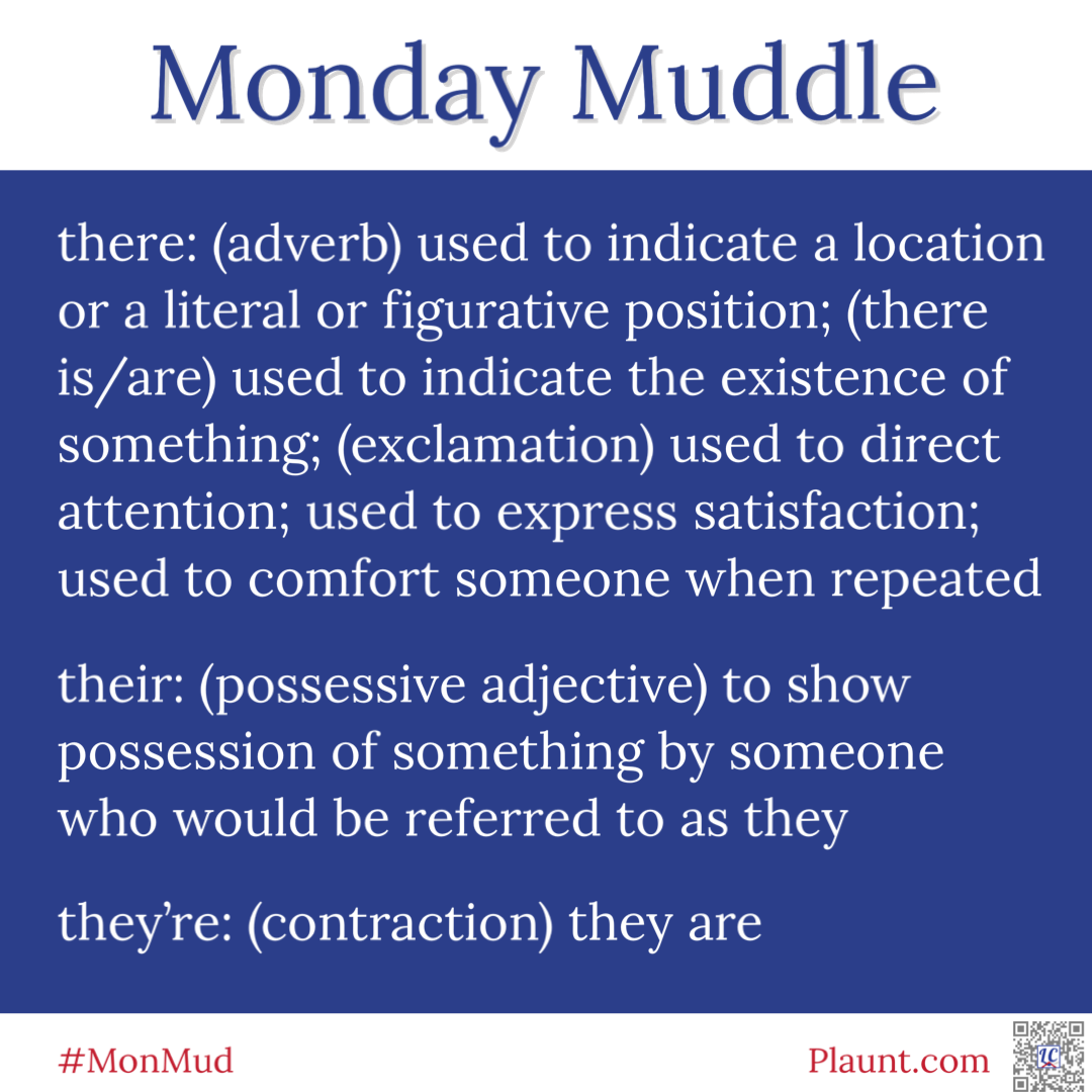 Monday Muddle: there: (adverb) used to indicate a location or a literal or figurative position; (there is/are) used to indicate the existence of something; (exclamation) used to direct attention; used to express satisfaction; used to comfort someone when repeated their: (possessive adjective) to show possession of something by someone who would be referred to as they they're: (contraction) they are